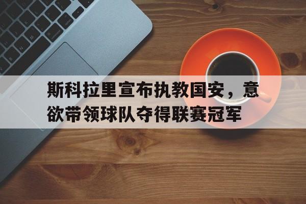 九州娱乐-斯科拉里宣布执教国安，意欲带领球队夺得联赛冠军