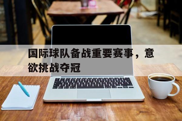 九州娱乐登录入口-包含国际球队备战重要赛事，意欲挑战夺冠的词条