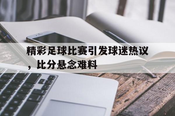 九州娱乐登录入口-精彩足球比赛引发球迷热议，比分悬念难料的简单介绍